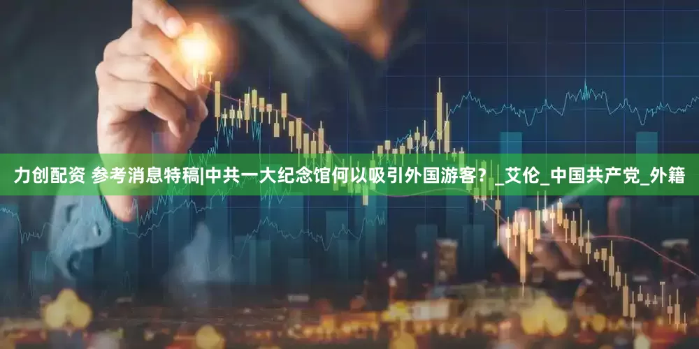 力创配资 参考消息特稿|中共一大纪念馆何以吸引外国游客？_艾伦_中国共产党_外籍