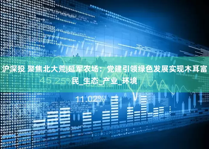 沪深投 聚焦北大荒|延军农场：党建引领绿色发展实现木耳富民_生态_产业_环境