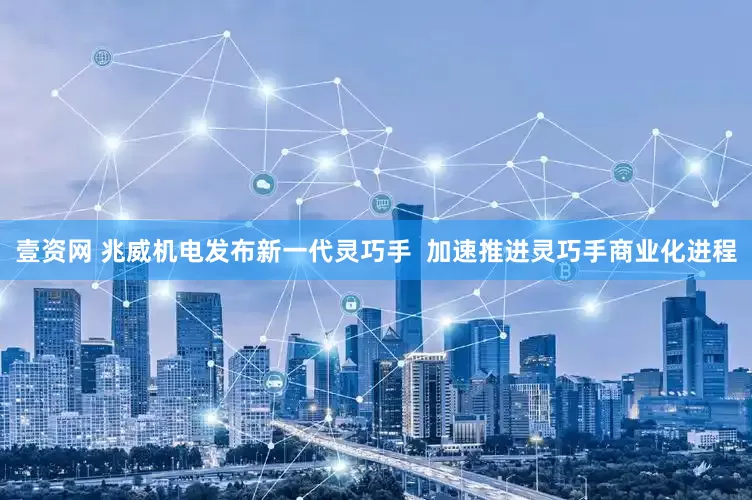壹资网 兆威机电发布新一代灵巧手  加速推进灵巧手商业化进程