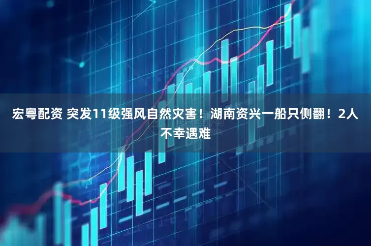宏粤配资 突发11级强风自然灾害！湖南资兴一船只侧翻！2人不幸遇难
