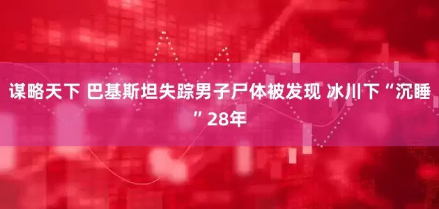谋略天下 巴基斯坦失踪男子尸体被发现 冰川下“沉睡”28年