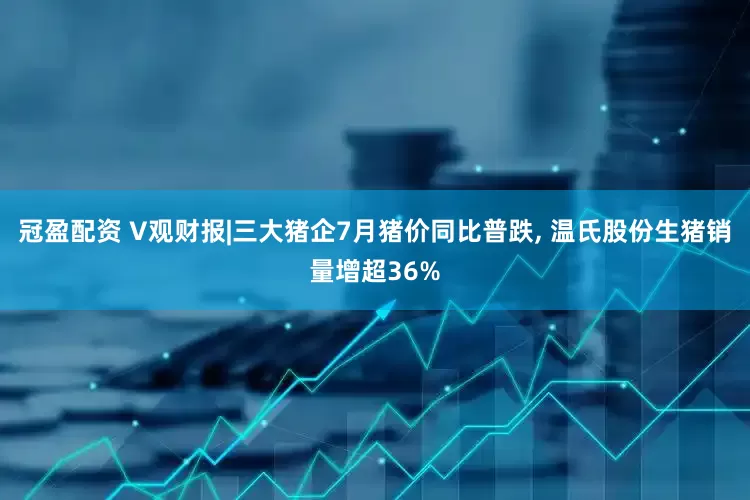 冠盈配资 V观财报|三大猪企7月猪价同比普跌, 温氏股份生猪销量增超36%