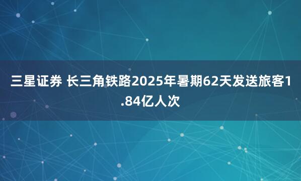 三星证券 长三角铁路2025年暑期62天发送旅客1.84亿人次