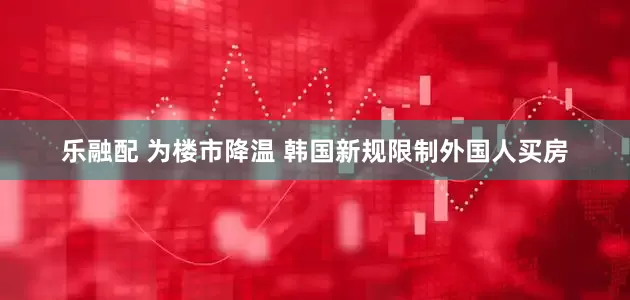 乐融配 为楼市降温 韩国新规限制外国人买房