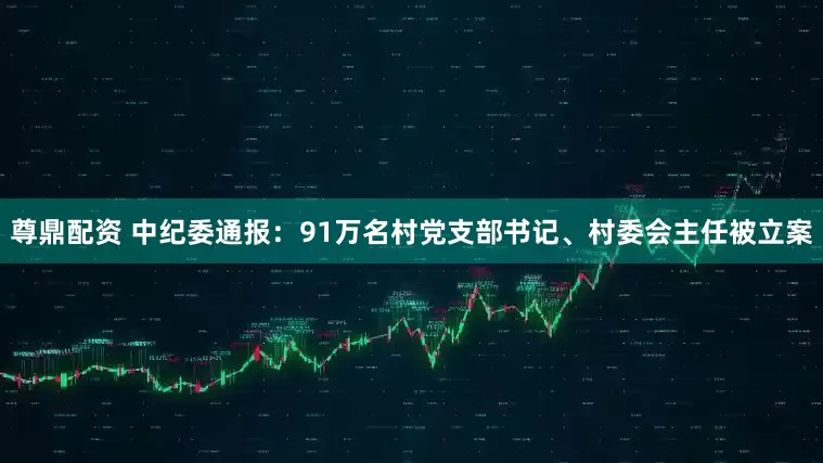 尊鼎配资 中纪委通报：91万名村党支部书记、村委会主任被立案