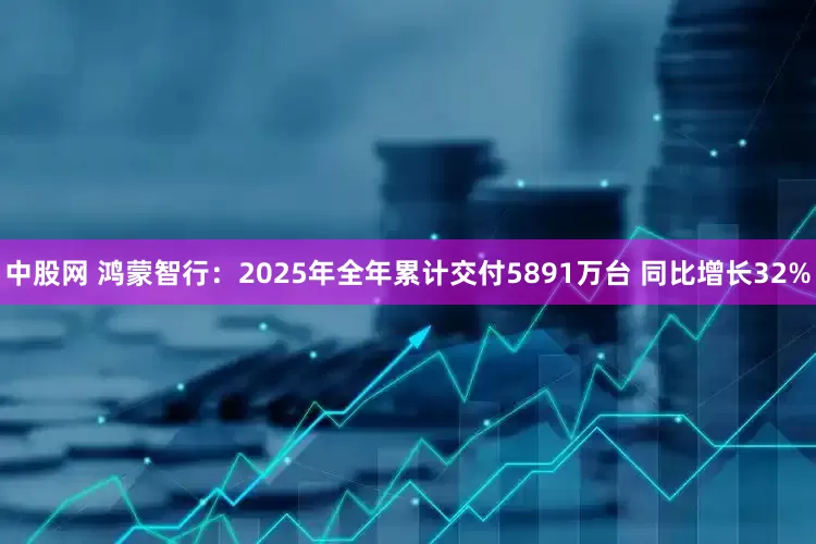 中股网 鸿蒙智行：2025年全年累计交付5891万台 同比增长32%