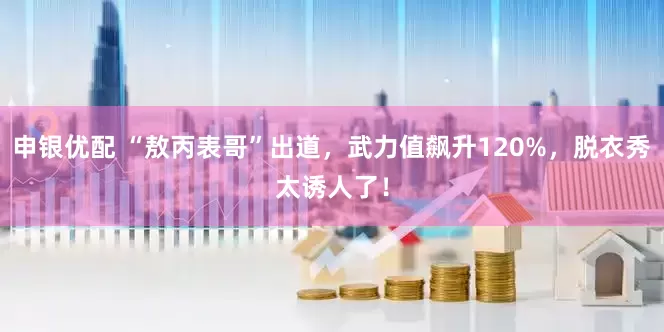 申银优配 “敖丙表哥”出道，武力值飙升120%，脱衣秀太诱人了！