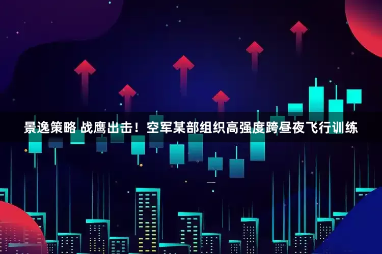 景逸策略 战鹰出击！空军某部组织高强度跨昼夜飞行训练