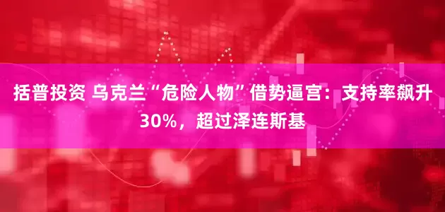 括普投资 乌克兰“危险人物”借势逼宫：支持率飙升30%，超过泽连斯基